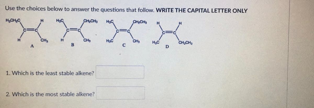 Use the choices below to answer the questions that follow. WRITE THE CAPITAL LETTER ONLY
H₂CH₂C
H
CH₂
H3C
H
B
CH₂CH3
CH3
1. Which is the least stable alkene?
2. Which is the most stable alkene?
H₂C
H₂C
C
CH₂CH3
CH3
H₂C
D
H
CH₂CH3