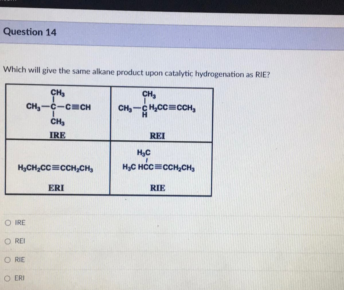Question 14
Which will give the same alkane product upon catalytic hydrogenation as RIE?
CH3
CH3CH₂CC=CCH3
H3CH₂CC CCH₂CH3
OIRE
REI
ORIE
CH3
CH₂-C-C CH
1
CH3
IRE
O ERI
ERI
REI
H₂C
H3C HCC CCH₂CH3
RIE