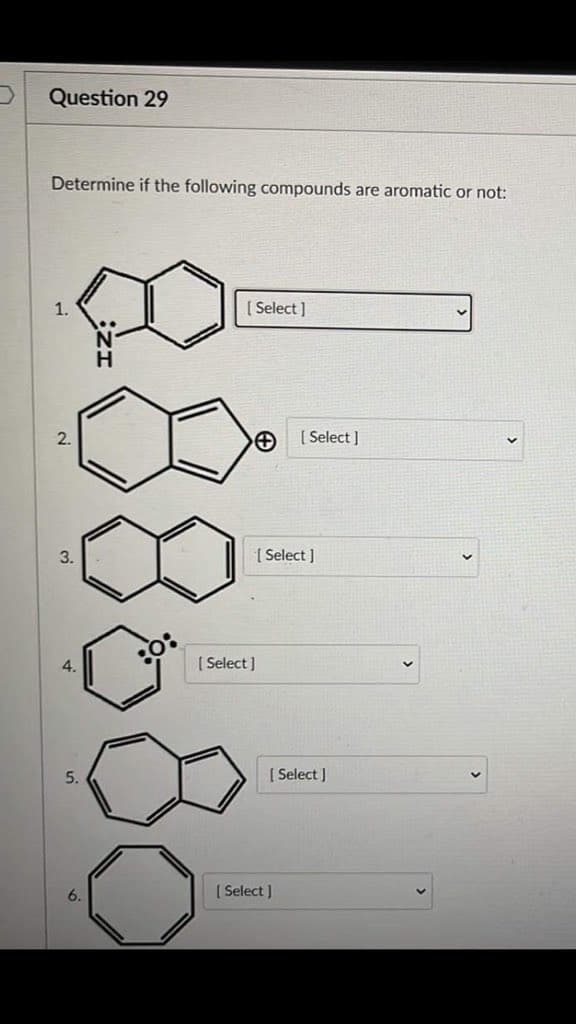 Question 29
Determine if the following compounds are aromatic or not:
1.
2.
3.
4.
5.
H
0:
[Select]
[Select]
[Select]
[ Select]
[ Select]
[ Select]