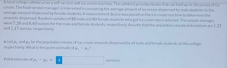A local college cafeteria has a self-service soft ice cream machine. The cafeteria provides bowls that can hold up to 16 ounces of ice
cream. The food service manager is interested in comparing the average amount of ice cream dispensed by male students to the
average amount dispensed by female students. A measurement device was placed on the ice cream machine to determine the
amounts dispensed. Random samples of 88 male and 80 female students who got ice cream were selected. The sample averages
were 7.26 and 6.43 ounces for the male and female students, respectively. Assume that the population standard deviations are 1.23
and 1.17 ounces, respectively.
a. Let u and u, be the population means of ice cream amounts dispensed by all male and female students at this college,
respectively. What is the point estimate of 4 - H2?
Point estimate of u - H2 =
ounce(s)
%3D
