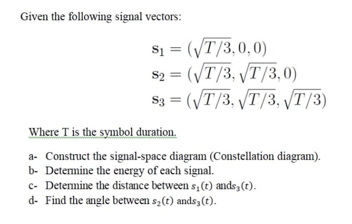 Given the following signal vectors:
si = (vT/3,0,0)
S2 = (VT/3, /T/3,0)
S3 = (VT/3, VT/3, /T/3)
%3D
Where T is the symbol duration.
a- Construct the signal-space diagram (Constellation diagram).
b- Determine the energy of each signal.
c- Determine the distance between s,(t) ands3 (t).
d- Find the angle between s2(t) ands3(t).
