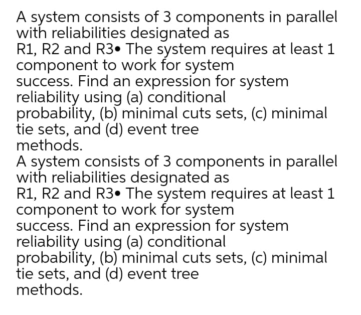 A system consists of 3 components in parallel
with reliabilities designated as
R1, R2 and R3• The system requires at least 1
component to work for system
success. Find an expression for system
reliability using (a) conditional
probability, (b) minimal cuts sets, (c) minimal
tie sets, and (d) event tree
methods.
A system consists of 3 components in parallel
with reliabilities designated as
R1, R2 and R3• The system requires at least 1
component to work for system
success. Find an expression for system
reliability using (a) conditional
probability, (b) minimal cuts sets, (c) minimal
tie sets, and (d) event tree
methods.
