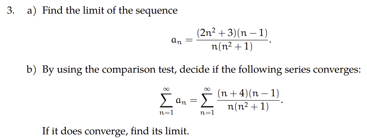 3. a) Find the limit of the sequence
an
(2n²+3)(n-1)
n(n² + 1)
b) By using the comparison test, decide if the following series converges:
∞
∞
Σ απ= Σ
n=1
n=1
If it does converge, find its limit.
(n+4)(n-1)
n(n² + 1)