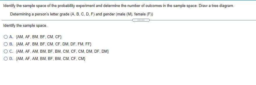 Identify the sample space of the probability experiment and determine the number of outcomes in the sample space. Draw a tree diagram.
Determining a person's letter grade (A, B, C, D, F) and gender (male (M), female (F)
.....
Identify the sample space.
O A. {AM, AF, BM, BF, CM, CF}
O B. {AM, AF, BM, BF, CM, CF, DM, DF, FM, FF}
OC. {AM, AF, AM, BM, BF, BM, CM, CF, CM, DM, DF, DM}
O D. {AM, AF, AM, BM, BF, BM, CM, CF, CM}
