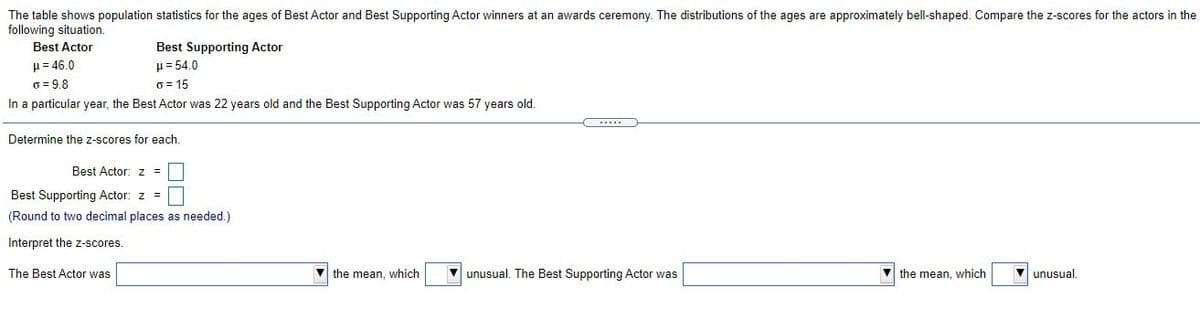 The table shows population statistics for the ages of Best Actor and Best Supporting Actor winners at an awards ceremony. The distributions of the ages are approximately bell-shaped. Compare the z-scores for the actors in the
following situation.
Best Actor
Best Supporting Actor
= 54.0
H= 46.0
o = 9.8
In a particular year, the Best Actor was 22 years old and the Best Supporting Actor was 57 years old.
6 = 15
Determine the z-scores for each.
Best Actor: z =
Best Supporting Actor: z =
(Round to two decimal places as needed.)
Interpret the z-scores.
The Best Actor was
V the mean, which
V unusual. The Best Supporting Actor was
V the mean, which
V unusual.
