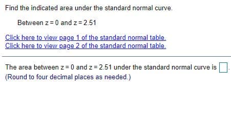 Find the indicated area under the standard normal curve.
Between z= 0 and z= 2.51
Click here to view page 1 of the standard normal table.
Click here to view page 2 of the standard normal table.
The area between z= 0 and z = 2.51 under the standard normal curve is
(Round to four decimal places as needed.)
