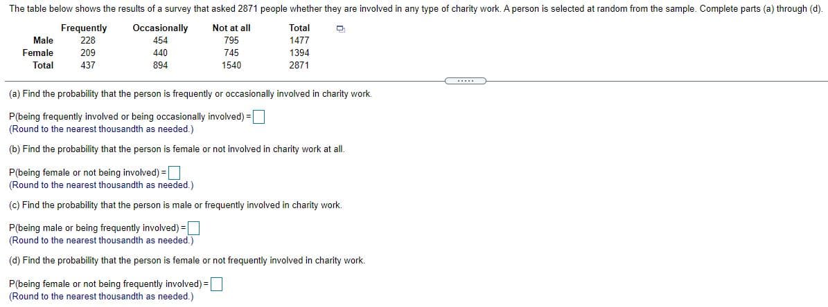 The table below shows the results of a survey that asked 2871 people whether they are involved in any type of charity work. A person is selected at random from the sample. Complete parts (a) through (d).
Frequently
Occasionally
ETTTI
Not at all
Total
Male
228
454
795
1477
Female
Total
209
440
745
1394
437
894
1540
2871
(a) Find the probability that the person is frequently or occasionally involved in charity work.
P(being frequently involved or being occasionally involved) =
(Round to the nearest thousandth as needed.)
(b) Find the probability that the person is female or not involved in charity work at all.
P(being female or not being involved) =
(Round to the nearest thousandth as needed.)
(c) Find the probability that the person is male or frequently involved in charity work.
P(being male or being frequently involved) =
(Round to the nearest thousandth as needed.)
(d) Find the probability that the person is female or not frequently involved in charity work.
P(being female or not being frequently involved) =
(Round to the nearest thousandth as needed.)
