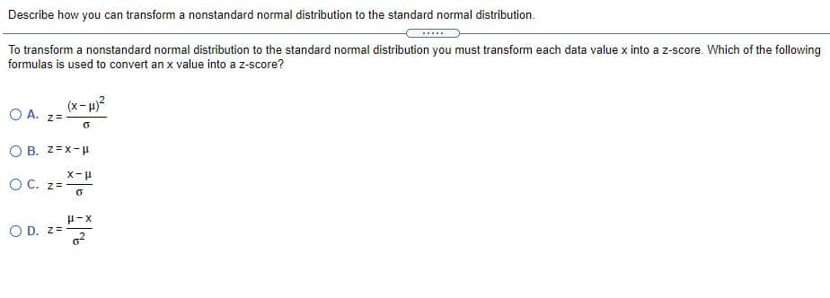 Describe how you can transform a nonstandard normal distribution to the standard normal distribution.
To transform a nonstandard normal distribution to the standard normal distribution you must transform each data value x into a z-score. Which of the following
formulas is used to convert an x value into a z-score?
(x- u)?
O A. z=
O B. z=X-p
O C. z=
H-X
O D. z=
