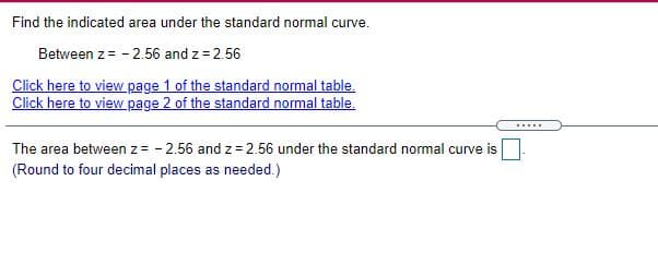 Find the indicated area under the standard normal curve.
Between z= - 2.56 and z = 2.56
Click here to view page 1 of the standard normal table.
Click here to view page 2 of the standard normal table.
.....
The area between z= - 2.56 and z = 2.56 under the standard normal curve is
(Round to four decimal places as needed.)
