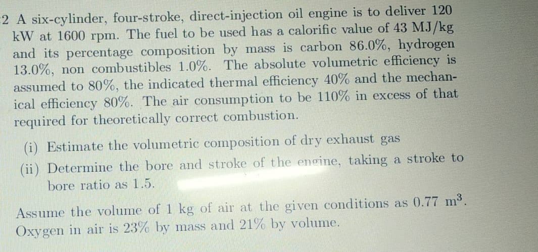 2 A six-cylinder, four-stroke, direct-injection oil engine is to deliver 120
kW at 1600 rpm. The fuel to be used has a calorific value of 43 MJ/kg
and its percentage composition by mass is carbon 86.0%, hydrogen
13.0%, non combustibles 1.0%. The absolute volumetric efficiency is
assumed to 80%, the indicated thermal efficiency 40% and the mechan-
ical efficiency 80%. The air consumption to be 110% in excess of that
required for theoretically correct combustion.
(i) Estimate the volumetric composition of dry exhaust gas
(ii) Determine the bore and stroke of the engine, taking a stroke to
bore ratio as 1.5.
Assume the volume of 1 kg of air at the given conditions as 0.77 m³.
Oxygen in air is 23% by mass and 21% by volume.
