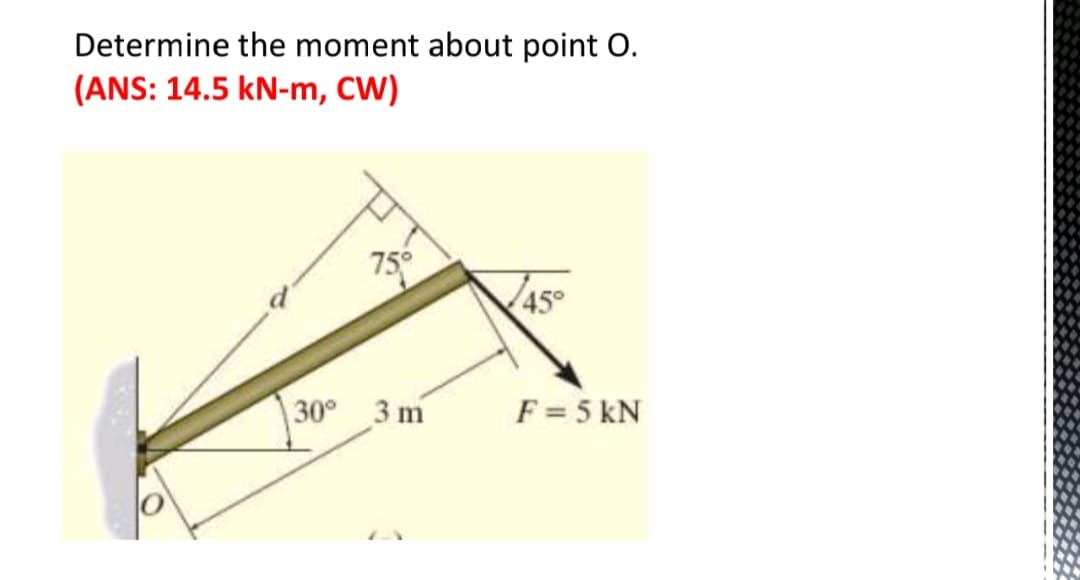 Determine the moment about point O.
(ANS: 14.5 kN-m, CW)
75°
30° 3 m
45°
F = 5 KN