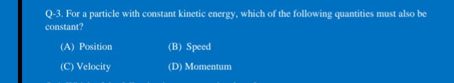 Q-3. For a particle with constant kinetic energy, which of the following quantities must also be
constant?
(A) Position
(B) Speed
(C) Velocity
(D) Momentum
