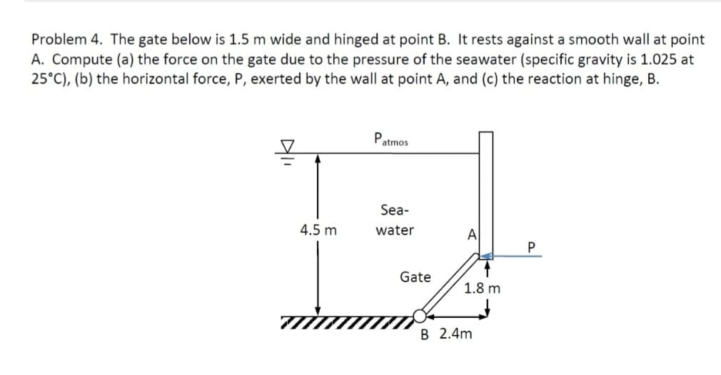 Problem 4. The gate below is 1.5 m wide and hinged at point B. It rests against a smooth wall at point
A. Compute (a) the force on the gate due to the pressure of the seawater (specific gravity is 1.025 at
25°C), (b) the horizontal force, P, exerted by the wall at point A, and (c) the reaction at hinge, B.
4.5 m
Р
atmos
Sea-
water
Gate
↑
1.8 m
B 2.4m
P