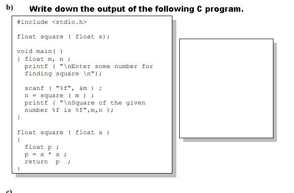 b)
Write down the output of the following C program.
#include <stdio.h>
float square ( float x);
void main ( )
{ float m, n;
printf ( "\nEnter some number for
finding square \n");
scanf ( "%f", &m ) ;
n = square ( m ) ;
printf ( "\nsquare of the given
number %f is f",m, n );
float square ( float x)
{
float p ;
рх * х;
return
}
