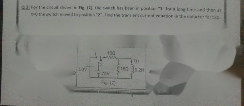 Q.3: For the circuit shown in Fig. (2), the switch has been in position "1" for a long time and then at
t=0 the switch moved to position "2". Find the transient current equation in the inductor for t20.
100
ww
1)
150 30.2H
I 75V
12
50V
Fiy. (2)
ww

