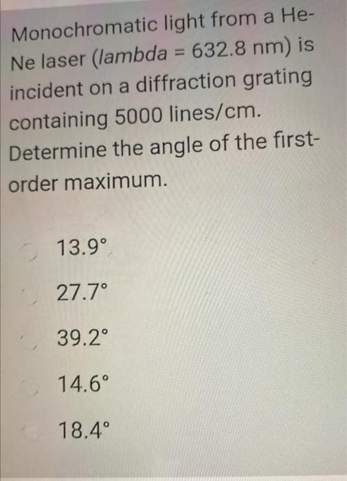 Monochromatic light from a He-
Ne laser (lambda = 632.8 nm) is
incident on a diffraction grating
containing 5000 lines/cm.
Determine the angle of the first-
order maximum.
13.9°
27.7°
39.2°
14.6°
18.4°