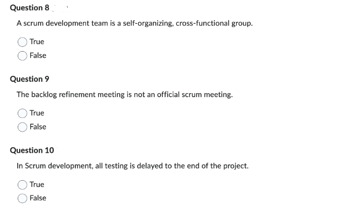 Question 8
A scrum development team is a self-organizing, cross-functional group.
True
False
Question 9
The backlog refinement meeting is not an official scrum meeting.
True
False
Question 10
In Scrum development, all testing is delayed to the end of the project.
True
False