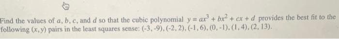 Find the values of a, b, c, and d so that the cubic polynomial y = ax³ + bx² + cx + d provides the best fit to the
following (x, y) pairs in the least squares sense: (-3, -9), (-2, 2), (-1, 6), (0, -1), (1,4), (2, 13).