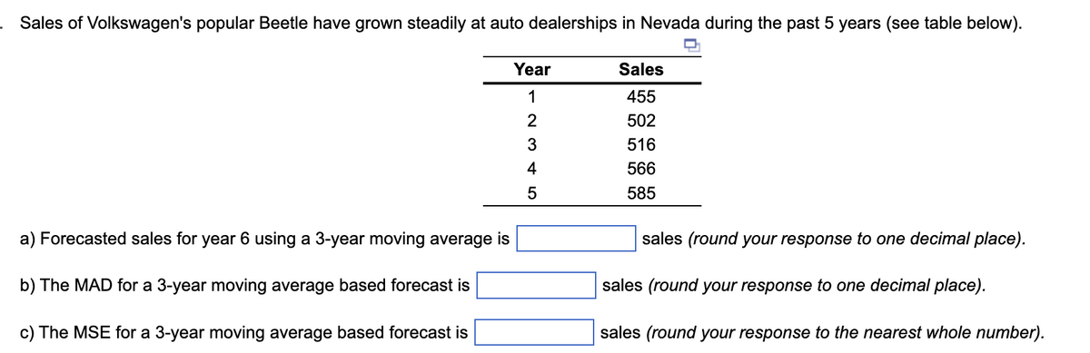 Sales of Volkswagen's popular Beetle have grown steadily at auto dealerships in Nevada during the past 5 years (see table below).
a) Forecasted sales for year 6 using a 3-year moving average is
b) The MAD for a 3-year moving average based forecast is
c) The MSE for a 3-year moving average based forecast is
Year
1
2
3
4
5
Sales
455
502
516
566
585
sales (round your response to one decimal place).
sales (round your response to one decimal place).
sales (round your response to the nearest whole number).