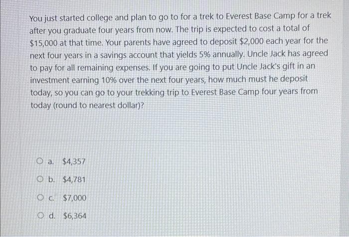 You just started college and plan to go to for a trek to Everest Base Camp for a trek
after you graduate four years from now. The trip is expected to cost a total of
$15,000 at that time. Your parents have agreed to deposit $2,000 each year for the
next four years in a savings account that yields 5% annually. Uncle Jack has agreed
to pay for all remaining expenses. If you are going to put Uncle Jack's gift in an
investment earning 10% over the next four years, how much must he deposit
today, so you can go to your trekking trip to Everest Base Camp four years from
today (round to nearest dollar)?
O a.
$4,357
O b. $4,781
O c. $7,000
O d. $6,364