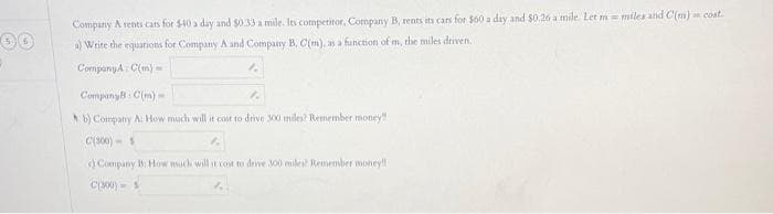 30
Company A rents cars for $40 a day and $0.33 a mile. Its competitor, Company B, rents its cars for $60 a day and $0.26 a mile. Let m= miles and C(m) cost.
a) Write the equations for Company A and Company B, C(m), as a function of m, the miles driven.
CompanyA C(m)
12
CompanyB: C(m)
b) Company A: How much will it cost to drive 300 miles? Remember money
C(300) S
Company B How much will it cost to drive 300 miles? Remember money!!
C(300) S