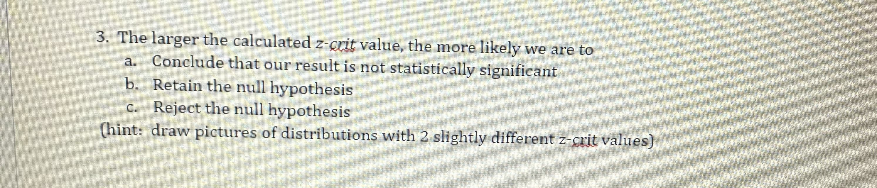 The larger the calculated z-grit value, the more likely we are to
a. Conclude that our result is not statistically significant
b. Retain the null hypothesis
e. Reject the null hypothesis
