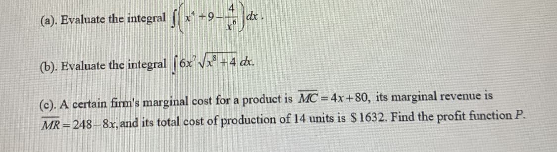 (c). A certain firm's marginal cost for a product is MC = 4x+80, its marginal revenue is
MR = 248-8x, and its total cost of production of 14 units is $1632. Find the profit function P.
