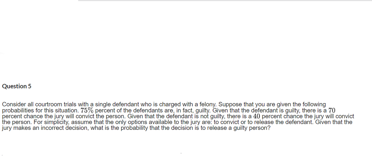Question 5
Consider all courtroom trials with a single defendant who is charged with a felony. Suppose that you are given the following
probabilities for this situation. 75% percent of the defendants are, in fact, guilty. Given that the defendant is guilty, there is a 70
percent chance the jury will convict the person. Given that the defendant is not guilty, there is a 40 percent chance the jury will convict
the person. For simplicity, assume that the only options available to the jury are: to convict or to release the defendant. Given that the
jury makes an incorrect decision, what is the probability that the decision is to release a guilty person?
