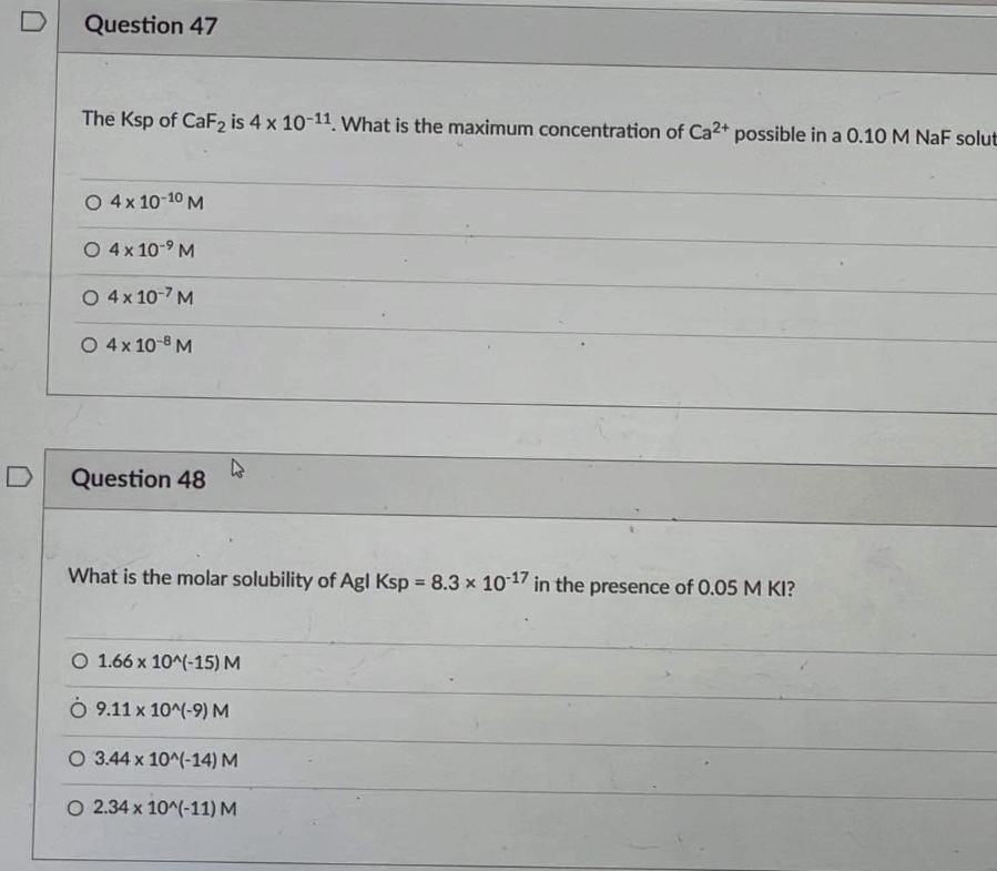 D
Question 47
The Ksp of CaF2 is 4 x 10-11 What is the maximum concentration of Ca2+ possible in a 0.10 M NaF solut
O 4x 10-10 M
O 4x 10-9 M
O 4x 10-7 M
O 4x 10-8 M
D
Question 48
What is the molar solubility of Agl Ksp = 8.3 x 1017 in the presence of 0.05 M KI?
%3!
O 1.66 x 10^(-15) M
O 9.11 x 10^(-9) M
O 3.44 x 10^(-14) M
O 2.34 x 10^(-11) M
