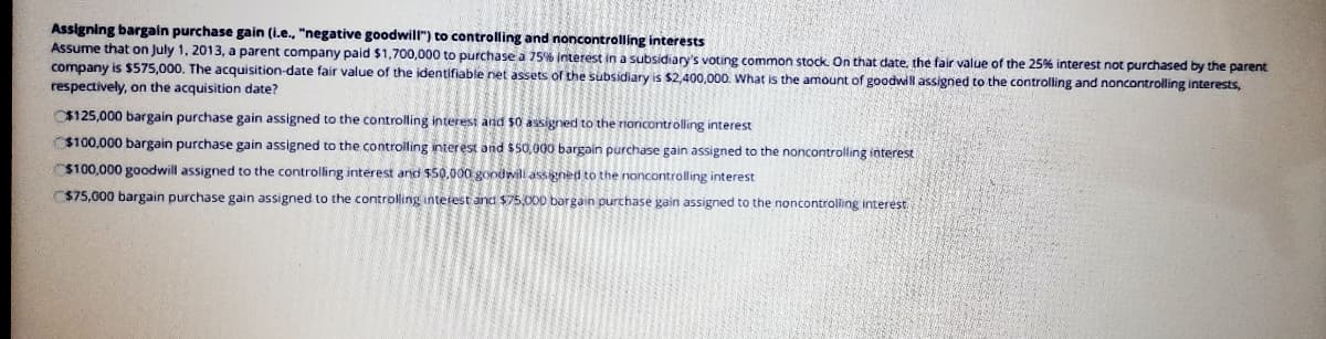 Assigning bargain purchase gain (i.e., "negative goodwill") to controlling and noncontrolling interests
Assume that on July 1, 2013, a parent company paid $1,700,000 to purchase a 75% interest in a subsidiary's voting common stock. On that date, the fair value of the 25% interest not purchased by the parent
company is $575,000. The acquisition-date fair value of the identifiable net assets of the subsidiary is $2,400,000. What is the amount of goodwill assigned to the controlling and noncontrolling interests,
respectively, on the acquisition date?
C$125,000 bargain purchase gain assigned to the controlling interest and $0 assigned to the rionicontrolling interest
$100,000 bargain purchase gain assigned to the controlling interest and $50,000 bargain purchase gain assigned to the noncontrolling interest
$100,000 goodwill assigned to the controlling interest and $50,000 goodwill assigned to the noncontrolling interest
$75,000 bargain purchase gain assigned to the controlling interest and $75,000 bargain purchase gain assigned to the noncontrolling interest.