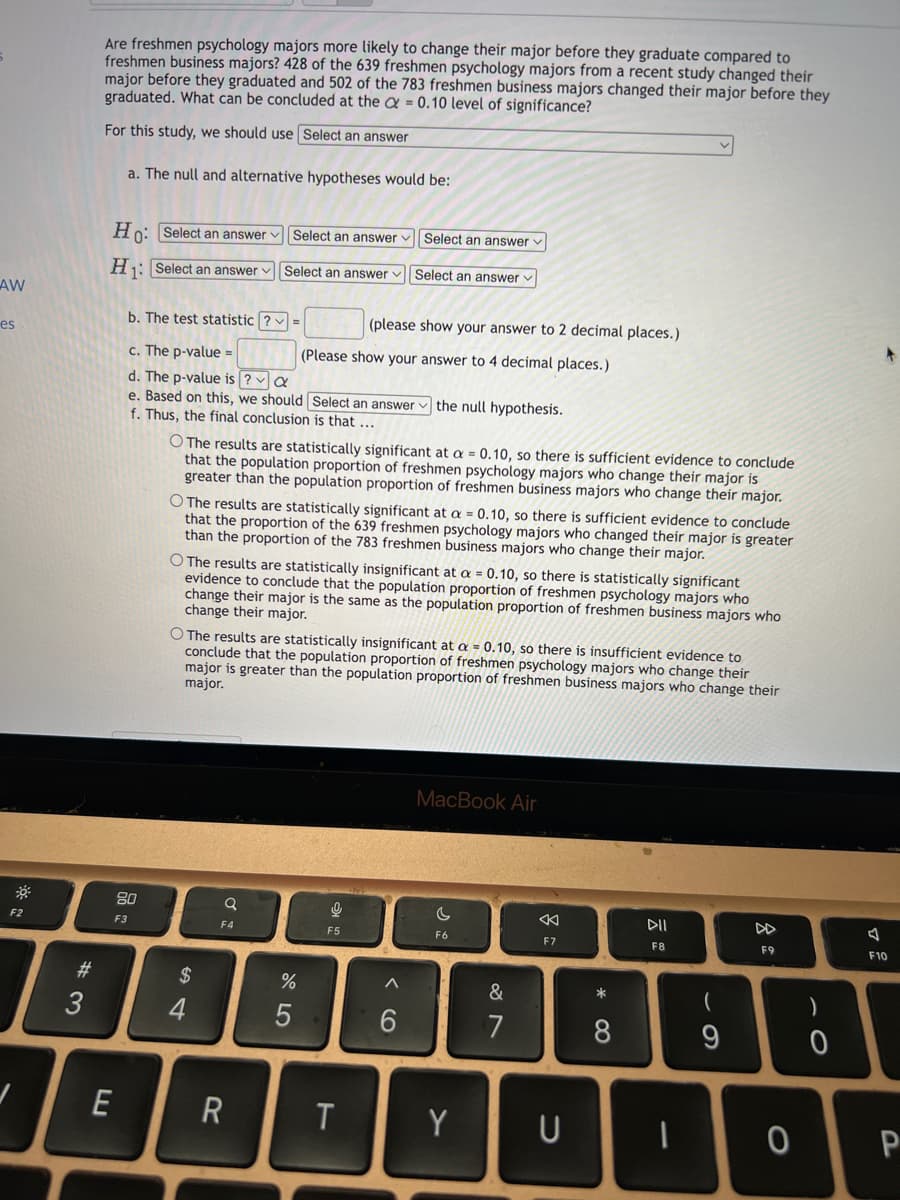 Are freshmen psychology majors more likely to change their major before they graduate compared to
freshmen business majors? 428 of the 639 freshmen psychology majors from a recent study changed their
major before they graduated and 502 of the 783 freshmen business majors changed their major before they
graduated. What can be concluded at the a = 0.10 level of significance?
For this study, we should use Select an answer
a. The null and alternative hypotheses would be:
Ho: Select an answer v Select an answer v| Select an answer v
H: Select an answer v Select an answer v| Select an answer v
AW
b. The test statistic ? v =
(please show your answer to 2 decimal places.)
es
c. The p-value =
(Please show your answer to 4 decimal places.)
d. The p-value is ? a
e. Based on this, we should Select an answer
f. Thus, the final conclusion is that ...
the null hypothesis.
O The results are statistically significant at a = 0.10, so there is sufficient evidence to conclude
that the population proportion of freshmen psychology majors who change their major is
greater than the population proportion of freshmen business majors who change their major.
O The results are statistically significant at a = 0.10, so there is sufficient evidence to conclude
that the proportion of the 639 freshmen psychology majors who changed their major is greater
than the proportion of the 783 freshmen business majors who change their major.
O The results are statistically insignificant at a = 0.10, so there is statistically significant
evidence to conclude that the population proportion of freshmen psychology majors who
change their major is the same as the population proportion of freshmen business majors who
change their major.
O The results are statistically insignificant at a = 0.10, so there is insufficient evidence to
conclude that the population proportion of freshmen psychology majors who change their
major is greater than the population proportion of freshmen business majors who change their
major.
MacBook Air
80
DD
F2
F3
F4
F5
F6
F7
F8
F9
F10
#
$
&
3
7
8
9
E
Y
P
