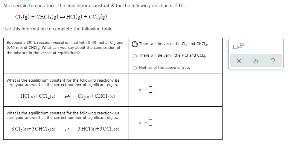 At a certain temperature, the equilibrium constant K for the following reaction is 541.:
C1,(3) + CHCI, (g) =HCl(g) + CC1,(g)
Use this information to complete the following table.
Suppose a 39. L reaction vessel is filled with 0.40 mol of Cl2 and
0.40 mol of CHCI2. What can you say about the composition of
O There will be very little Cl, and CHCI3.
the mixture in the vessel at equilibrium?
There will be very little HCl and CCl.
O Neither of the above is true.
What is the equilibrium constant for the following reaction? Be
sure your answer has the correct number of significant digits.
K =|
HCl(g)+CCl,(9)
Cl,(9)+CHC13(g)
What is the equilibrium constant for the following reaction? Be
sure your answer has the correct number of significant digits.
K =|
3 Cl,(0)+3CHC13(9)
3 HCl(9)+3CC1,(9)
