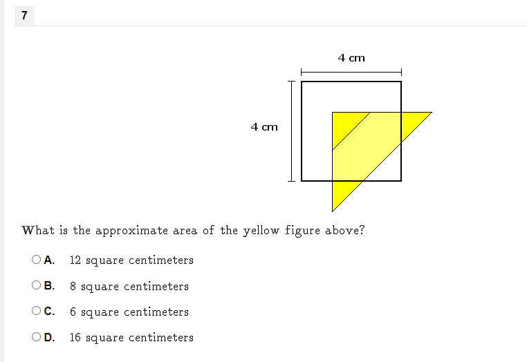 7
4 cm
4 cm
What is the approximate area of the yellow figure above?
O A.
12 square centimeters
OB.
8 square centimeters
OC.
6.
square centimeters
OD.
16 square centimeters
