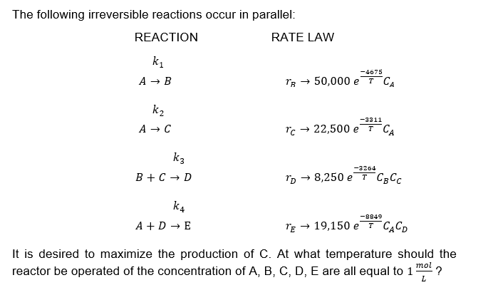 The following irreversible reactions occur in parallel:
REACTION
k₁
A → B
k₂
A → C
k3
B + C → D
K4
A + D → E
RATE LAW
-4675
TR→ 50,000 eT CA
-3311
Tc→ 22,500 eT CA
-3264
rp → 8,250 е т Свсс
-8849
TE → 19,150 eT CACD
It is desired to maximize the production of C. At what temperature should the
reactor be operated of the concentration of A, B, C, D, E are all equal to 1 ?
mol
L