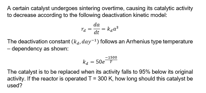 A certain catalyst undergoes sintering overtime, causing its catalytic activity
to decrease according to the following deactivation kinetic model:
ra =
da
dt
ka
= kaa³
The deactivation constant (ka, day¯¹) follows an Arrhenius type temperature
- dependency as shown:
-1500
= 50e T
The catalyst is to be replaced when its activity falls to 95% below its original
activity. If the reactor is operated T = 300 K, how long should this catalyst be
used?