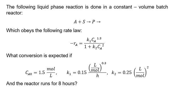 The following liquid phase reaction is done in a constant - volume batch
reactor:
Which obeys the following rate law:
What conversion is expected if
CAO
A+S → P→
mol
L
And the reactor runs for 8 hours?
=
-TA =
1.5
1.3.
k₁C₁
1+k₂C₂² 2
k₁ = 0.15
L
mol
h
0.3
}
k₂
=
0.25
mol
2