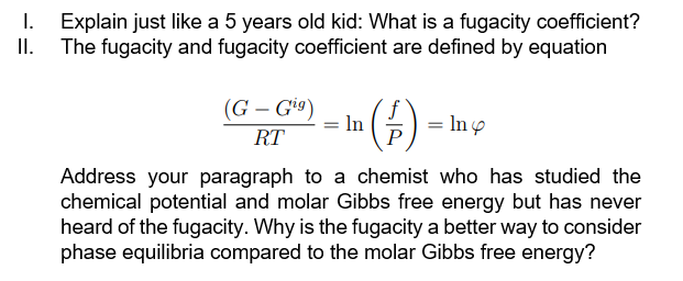 I.
Explain just like a 5 years old kid: What is a fugacity coefficient?
The fugacity and fugacity coefficient are defined by equation
(G-Gig)
ᎡᏆ
In
(1) = In y
Address your paragraph to a chemist who has studied the
chemical potential and molar Gibbs free energy but has never
heard of the fugacity. Why is the fugacity a better way to consider
phase equilibria compared to the molar Gibbs free energy?