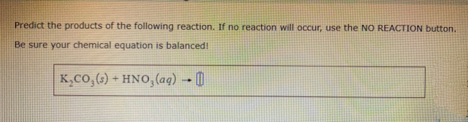 Predict the products of the following reaction. If no reaction will occur, use the NO REACTION button.
Be sure your chemical equation is balanced!
K,Co,(6) + HNO, (aq) → [|

