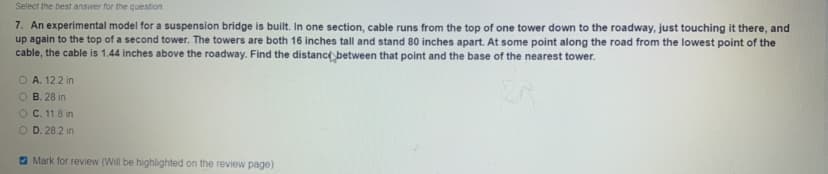 Select the best answer for the question
7. An experimental model for a suspension bridge is built. In one section, cable runs from the top of one tower down to the roadway, just touching it there, and
up again to the top of a second tower. The towers are both 16 inches tall and stand 80 inches apart. At some point along the road from the lowest point of the
cable, the cable is 1.44 inches above the roadway. Find the distance between that point and the base of the nearest tower.
O A. 122 in
B. 28 in
OC. 11.8 in
O D. 28 2 in
O Mark for review (Will be highlighted on the review page)
