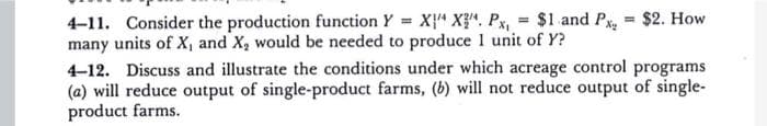 4-11. Consider the production function Y = X" X}". Px, = $1 and Px, = $2. How
many units of X, and X, would be needed to produce 1 unit of Y?
4-12. Discuss and illustrate the conditions under which acreage control programs
(a) will reduce output of single-product farms, (b) will not reduce output of single-
product farms.
