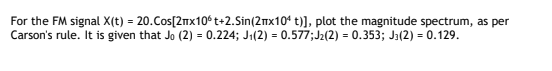 For the FM signal X(t) = 20.Cos[2nx10°t+2.Sin(2mx10' t)], plot the magnitude spectrum, as per
Carson's rule. It is given that Jo (2) = 0.224; J1(2) = 0.577;J2(2) = 0.353; Ja(2) = 0.129.
