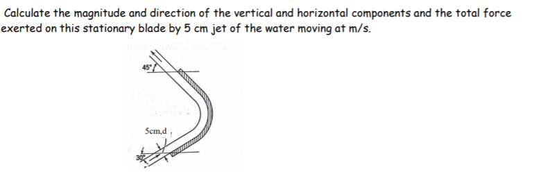 Calculate the magnitude and direction of the vertical and horizontal components and the total force
exerted on this stationary blade by 5 cm jet of the water moving at m/s.
Scm,d ;
