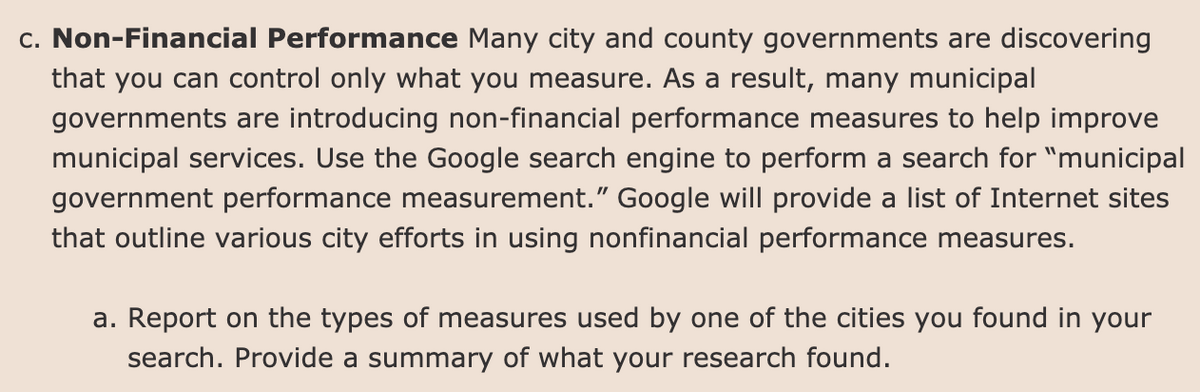 c. Non-Financial Performance Many city and county governments are discovering
that you can control only what you measure. As a result, many municipal
governments are introducing non-financial performance measures to help improve
municipal services. Use the Google search engine to perform a search for "municipal
government performance measurement." Google will provide a list of Internet sites
that outline various city efforts in using nonfinancial performance measures.
a. Report on the types of measures used by one of the cities you found in your
search. Provide a summary of what your research found.
