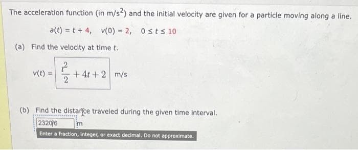 The acceleration function (in m/s2) and the initial velocity are given for a particle moving along a line.
a(t) = t +4, v(0) = 2, 0≤t≤ 10
(a) Find the velocity at time t.
v(t)
2
+41 + 2 m/s
(b) Find the distance traveled during the given time interval.
2320/6
Enter a fraction, integer, or exact decimal. Do not approximate.