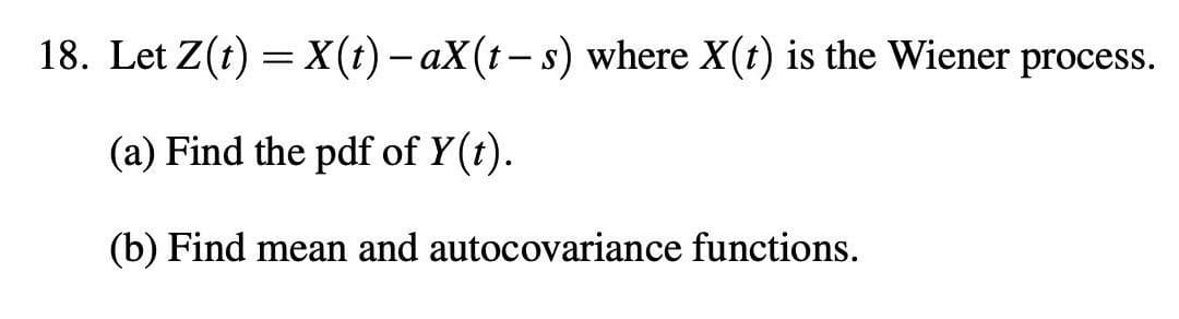 18. Let Z(t) = X(t) - aX(t-s) where X(t) is the Wiener process.
(a) Find the pdf of y(t).
(b) Find mean and autocovariance functions.