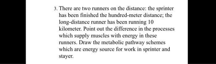 3. There are two runners on the distance: the sprinter
has been finished the hundred-meter distance; the
long-distance runner has been running 10
kilometer. Point out the difference in the processes
which supply muscles with energy in these
runners. Draw the metabolic pathway schemes
which are energy source for work in sprinter and
stayer.