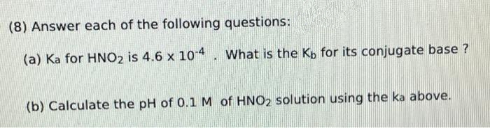 (8) Answer each of the following questions:
(a) Ka for HNO2 is 4.6 x 10-4. What is the Kb for its conjugate base ?
(b) Calculate the pH of 0.1 M of HNO2 solution using the ka above.