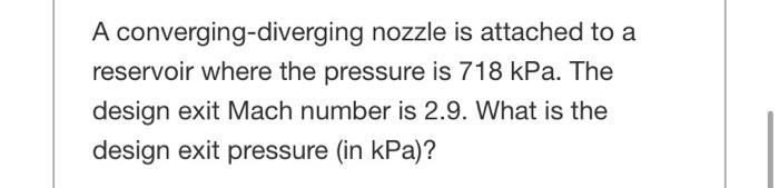 A converging-diverging nozzle is attached to a
reservoir where the pressure is 718 kPa. The
design exit Mach number is 2.9. What is the
design exit pressure (in kPa)?