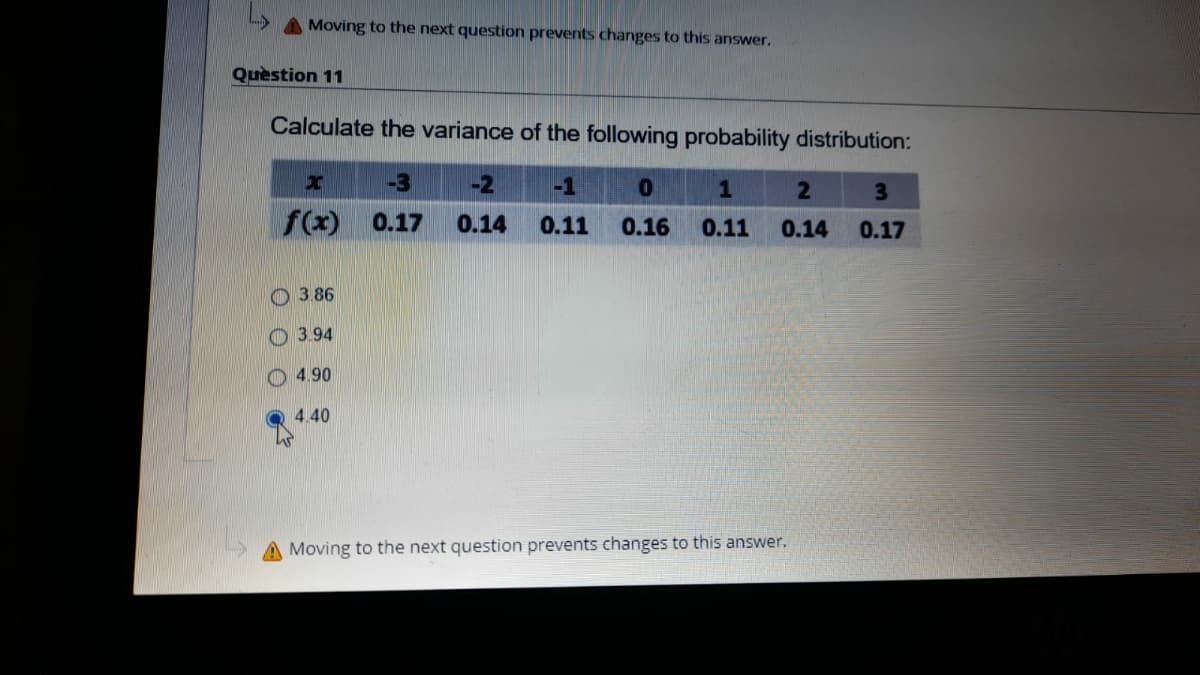 A Moving to the next question prevents changes to this answer.
Quèstion 11
Calculate the variance of the following probability distribution:
-3
-2
-1
3
f(x)
0.17
0.14
0.11
0.16
0.11
0.14
0.17
3.86
3.94
O 4.90
4.40
A Moving to the next question prevents changes to this answer.
