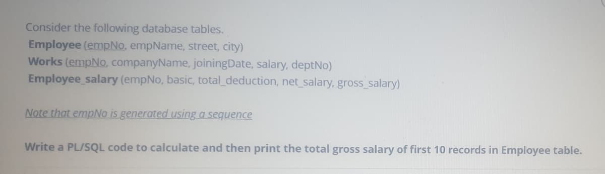 Consider the following database tables.
Employee (empNo, empName, street, city)
Works (empNo, companyName, joiningDate, salary, deptNo)
Employee salary (empNo, basic, total_deduction, net_salary, gross_salary)
Note that empNo is generated using a sequence
Write a PL/SQL code to calculate and then print the total gross salary of first 10 records in Employee table.
